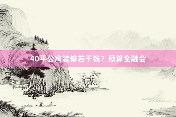 40平公寓装修若干钱？预算全融会
