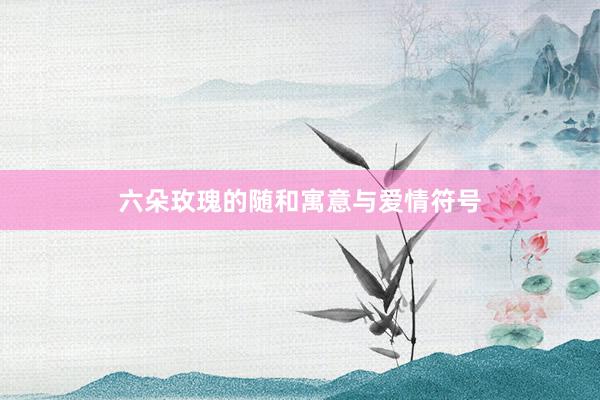 六朵玫瑰的随和寓意与爱情符号